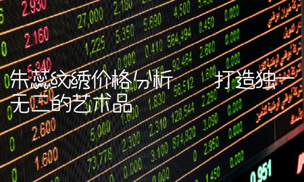 朱蕊纹绣价格分析——打造独一无二的艺术品