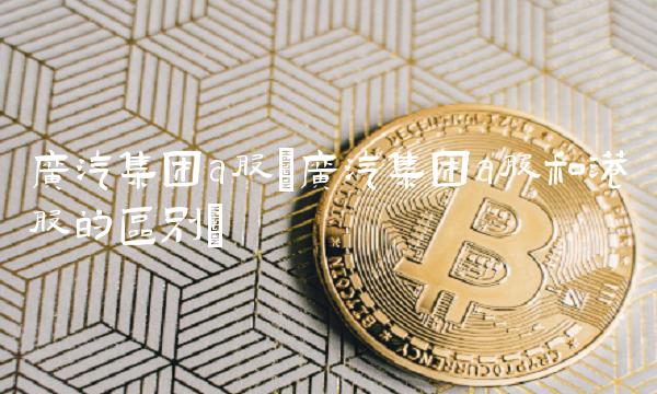 广汽集团a股(广汽集团a股和港股的区别)