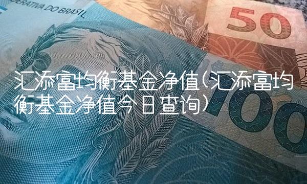 汇添富均衡基金净值(汇添富均衡基金净值今日查询)