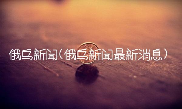 俄乌新闻(俄乌新闻最新消息)(1)