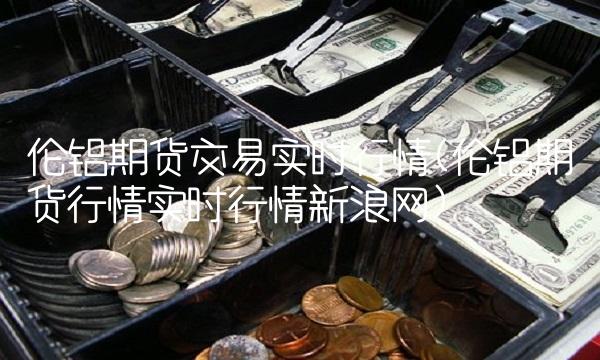 伦铝期货交易实时行情(伦铝期货行情实时行情新浪网)