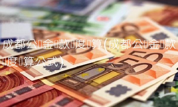 成都公积金贷款额度计算(成都公积金贷款额度计算公式)