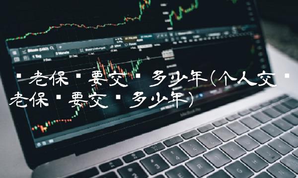 养老保险要交满多少年(个人交养老保险要交满多少年)