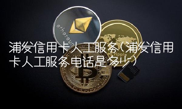 浦发信用卡人工服务(浦发信用卡人工服务电话是多少)
