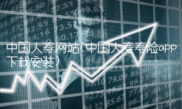 中国人寿网站(中国人寿寿险app下载安装)