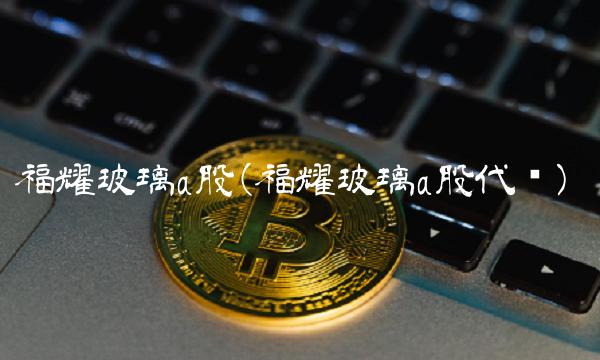 福耀玻璃a股(福耀玻璃a股代码)