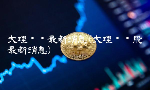 大理药业最新消息(大理药业股吧最新消息)