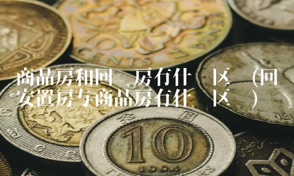 商品房和回迁房有什么区别(回迁安置房与商品房有什么区别)
