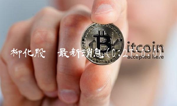 柳化股份最新消息(0;27;0;0)