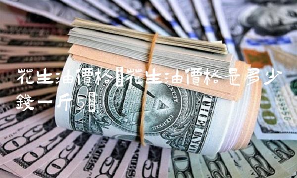 花生油价格(花生油价格是多少钱一斤5)