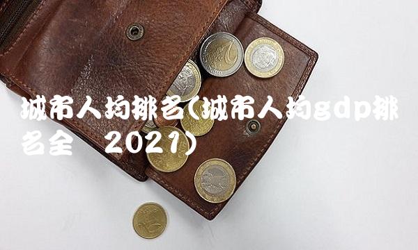城市人均排名(城市人均gdp排名全国2021)