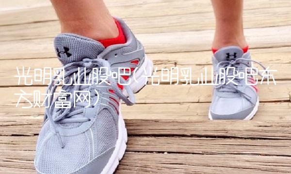 光明乳业股吧(光明乳业股吧东方财富网)