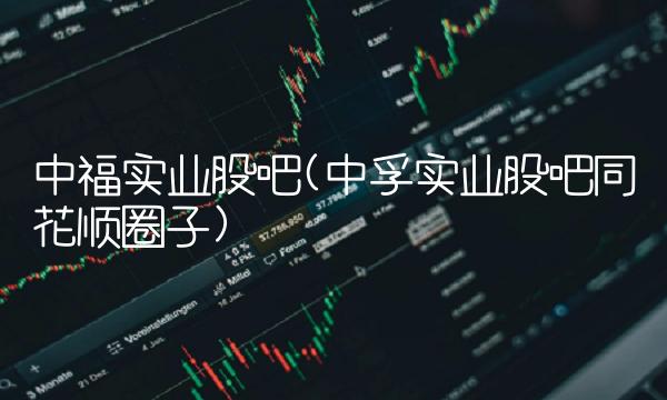 中福实业股吧(中孚实业股吧同花顺圈子)