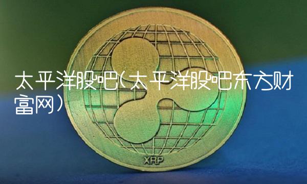 太平洋股吧(太平洋股吧东方财富网)