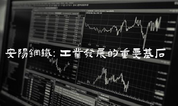 安阳钢铁：工业发展的重要基石