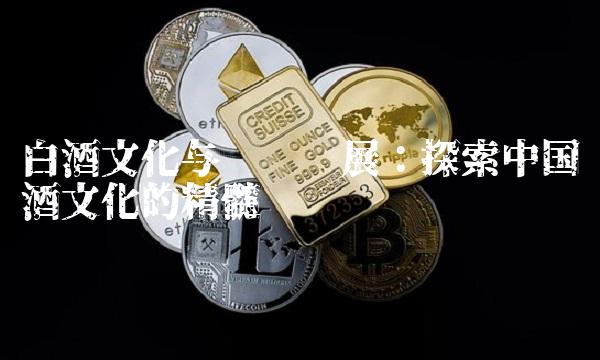 白酒文化与产业发展：探索中国酒文化的精髓