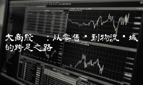 大商股份：从零售业到物流领域的跨足之路