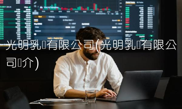 光明乳业有限公司(光明乳业有限公司简介)