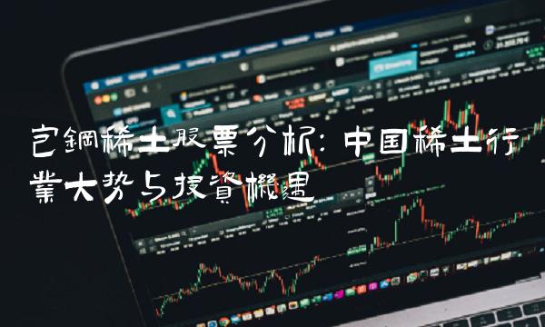 包钢稀土股票分析：中国稀土行业大势与投资机遇