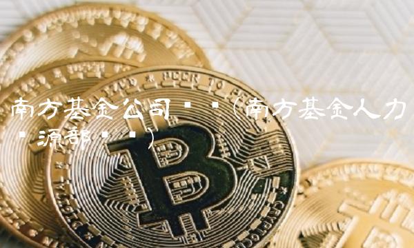南方基金公司电话(南方基金人力资源部电话)