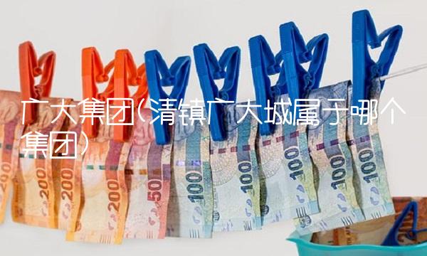 广大集团(清镇广大城属于哪个集团)
