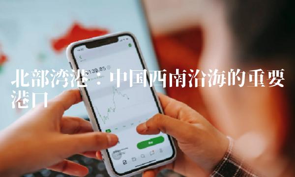 北部湾港：中国西南沿海的重要港口