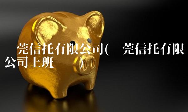 东莞信托有限公司(东莞信托有限公司上班时间)