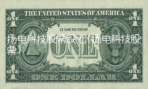 扬电科技股票股吧(扬电科技股票)