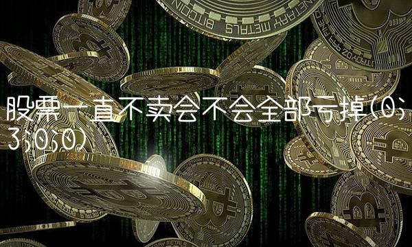 股票一直不卖会不会全部亏掉(0;3;0;0)