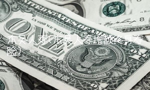 东吴人寿(东吴人寿增额终身寿险)