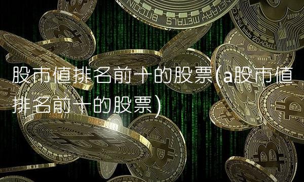 股市值排名前十的股票(a股市值排名前十的股票)