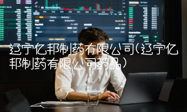 辽宁亿邦制药有限公司(辽宁亿邦制药有限公司药品)