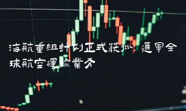 海航重组计划正式获批：进军全球航空运输业务