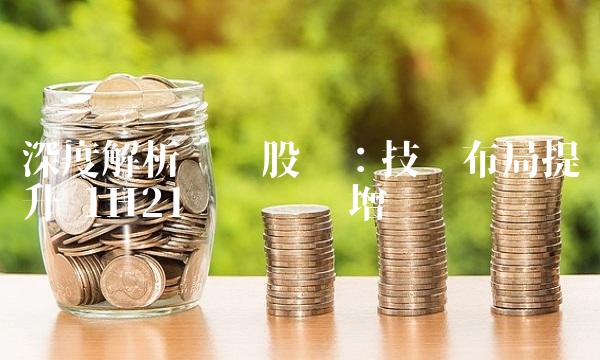 深度解析巢东股份：技术布局提升 1H21业绩稳步增长