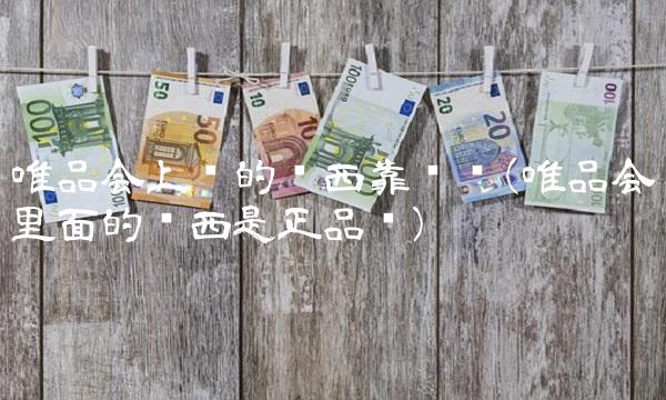 唯品会上买的东西靠谱吗(唯品会里面的东西是正品吗)