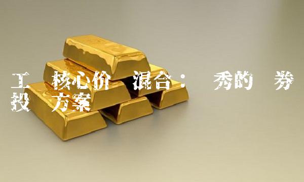 工银核心价值混合：优秀的证券投资方案