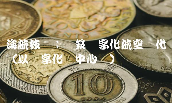 海航技术：构筑数字化航空时代（以数字化为中心词）