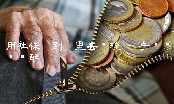 用社保卡到哪里去办理 - 手续步骤详解