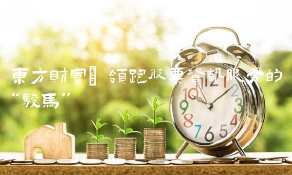 东方财富 领跑股票资讯服务的骏马