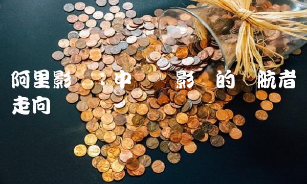 阿里影业：中国电影业的领航者与走向