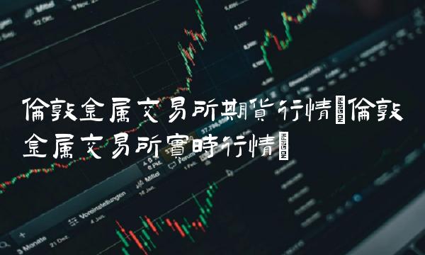 伦敦金属交易所期货行情(伦敦金属交易所实时行情)(1)
