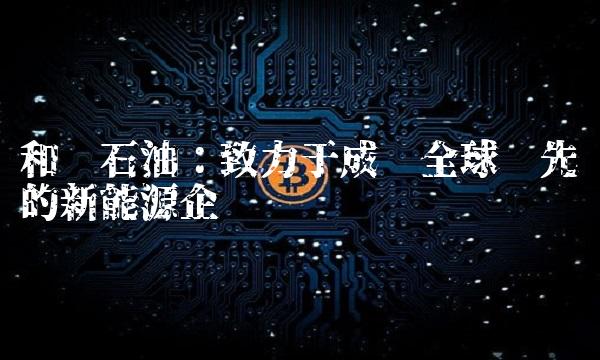 和顺石油：致力于成为全球领先的新能源企业