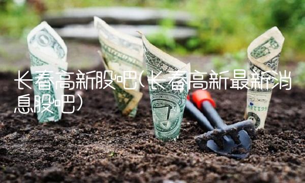 长春高新股吧(长春高新最新消息股吧)