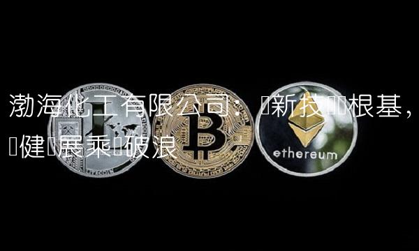 渤海化工有限公司：创新技术为根基，稳健发展乘风破浪