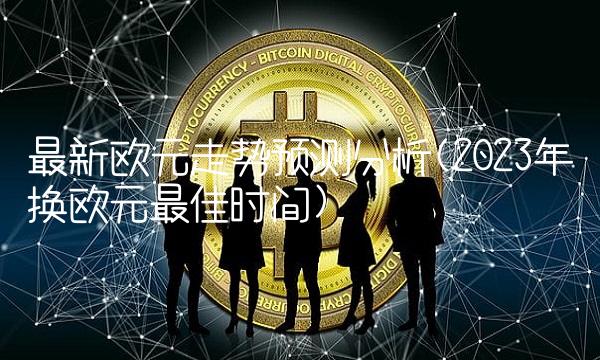 最新欧元走势预测分析(2023年换欧元最佳时间)