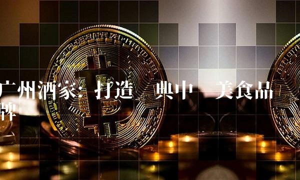 广州酒家 打造经典中华美食品牌