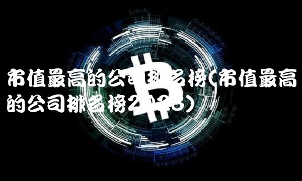 市值最高的公司排名榜(市值最高的公司排名榜2023)
