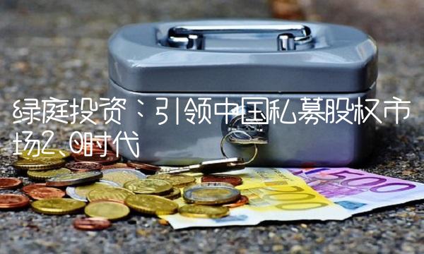 绿庭投资：引领中国私募股权市场2.0时代
