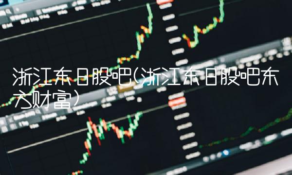 浙江东日股吧(浙江东日股吧东方财富)