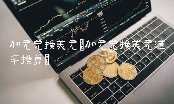 加元兑换美元(加元兑换美元汇率换算)